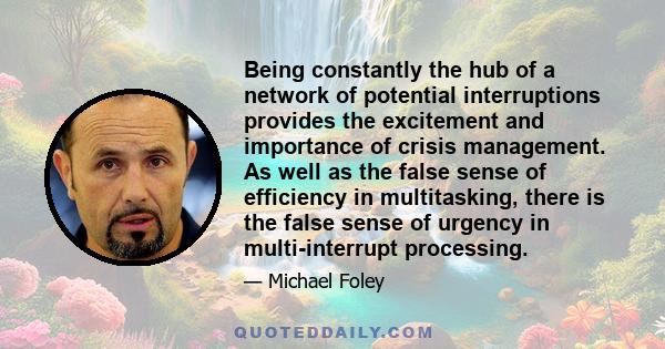 Being constantly the hub of a network of potential interruptions provides the excitement and importance of crisis management. As well as the false sense of efficiency in multitasking, there is the false sense of urgency