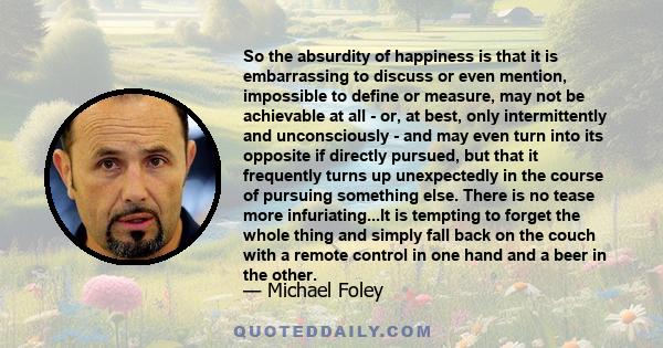 So the absurdity of happiness is that it is embarrassing to discuss or even mention, impossible to define or measure, may not be achievable at all - or, at best, only intermittently and unconsciously - and may even turn