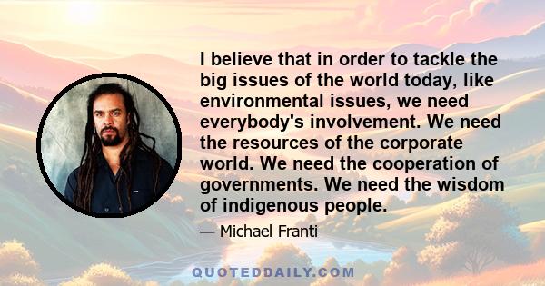I believe that in order to tackle the big issues of the world today, like environmental issues, we need everybody's involvement. We need the resources of the corporate world. We need the cooperation of governments. We
