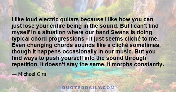 I like loud electric guitars because I like how you can just lose your entire being in the sound. But I can't find myself in a situation where our band Swans is doing typical chord progressions - it just seems cliché to