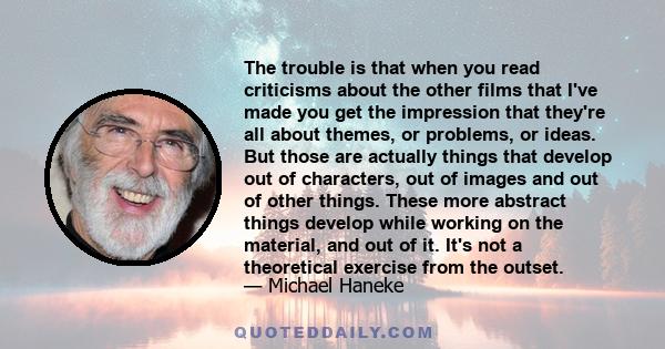 The trouble is that when you read criticisms about the other films that I've made you get the impression that they're all about themes, or problems, or ideas. But those are actually things that develop out of