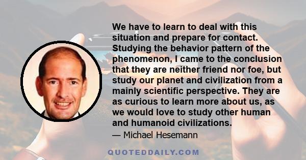 We have to learn to deal with this situation and prepare for contact. Studying the behavior pattern of the phenomenon, I came to the conclusion that they are neither friend nor foe, but study our planet and civilization