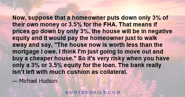 Now, suppose that a homeowner puts down only 3% of their own money or 3.5% for the FHA. That means if prices go down by only 3%, the house will be in negative equity and it would pay the homeowner just to walk away and