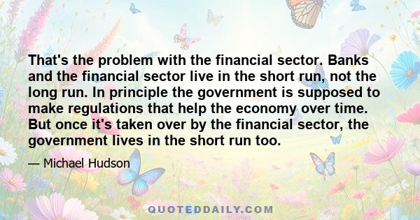 That's the problem with the financial sector. Banks and the financial sector live in the short run, not the long run. In principle the government is supposed to make regulations that help the economy over time. But once