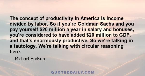 The concept of productivity in America is income divided by labor. So if you're Goldman Sachs and you pay yourself $20 million a year in salary and bonuses, you're considered to have added $20 million to GDP, and that's