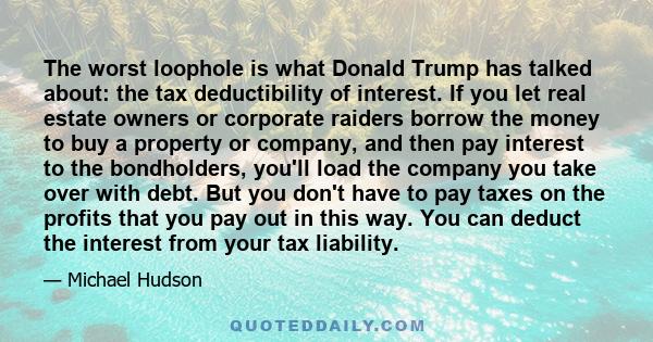 The worst loophole is what Donald Trump has talked about: the tax deductibility of interest. If you let real estate owners or corporate raiders borrow the money to buy a property or company, and then pay interest to the