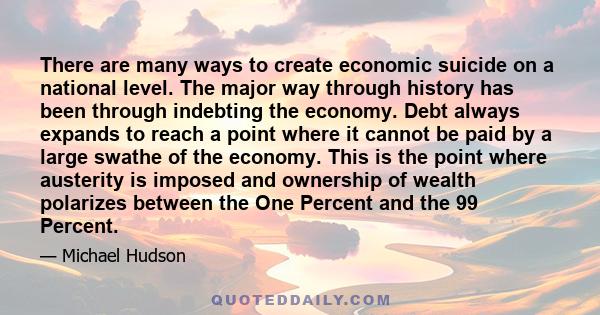 There are many ways to create economic suicide on a national level. The major way through history has been through indebting the economy. Debt always expands to reach a point where it cannot be paid by a large swathe of