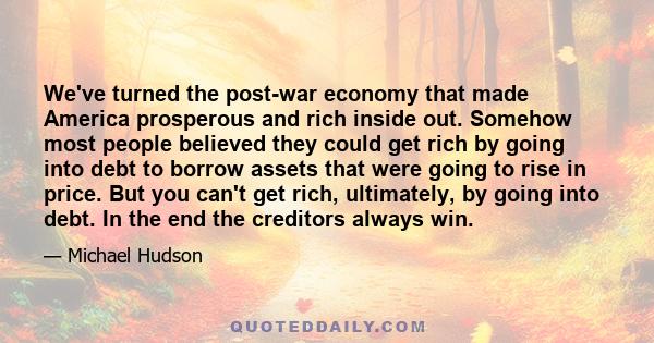 We've turned the post-war economy that made America prosperous and rich inside out. Somehow most people believed they could get rich by going into debt to borrow assets that were going to rise in price. But you can't
