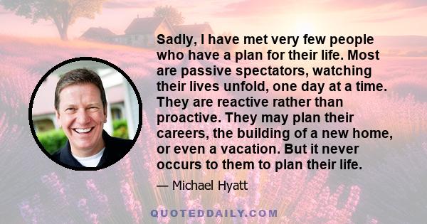 Sadly, I have met very few people who have a plan for their life. Most are passive spectators, watching their lives unfold, one day at a time. They are reactive rather than proactive. They may plan their careers, the