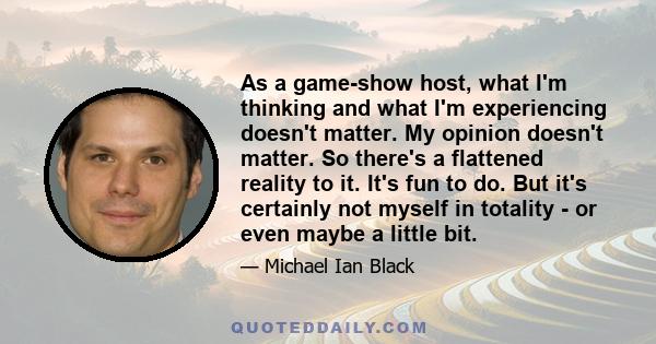 As a game-show host, what I'm thinking and what I'm experiencing doesn't matter. My opinion doesn't matter. So there's a flattened reality to it. It's fun to do. But it's certainly not myself in totality - or even maybe