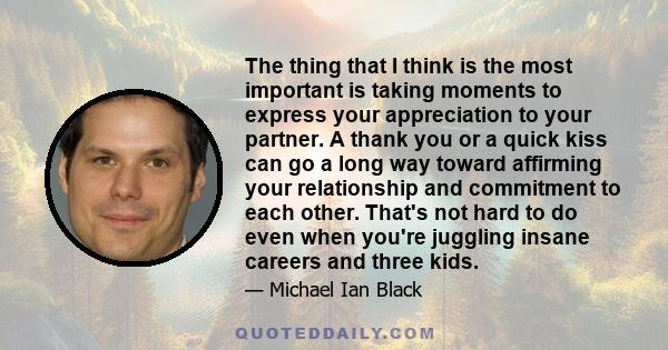 The thing that I think is the most important is taking moments to express your appreciation to your partner. A thank you or a quick kiss can go a long way toward affirming your relationship and commitment to each other.