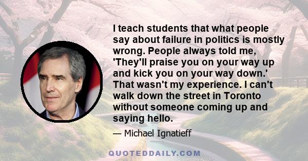I teach students that what people say about failure in politics is mostly wrong. People always told me, 'They'll praise you on your way up and kick you on your way down.' That wasn't my experience. I can't walk down the