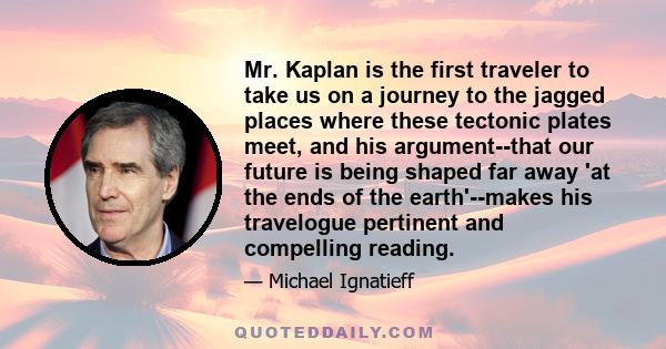Mr. Kaplan is the first traveler to take us on a journey to the jagged places where these tectonic plates meet, and his argument--that our future is being shaped far away 'at the ends of the earth'--makes his travelogue