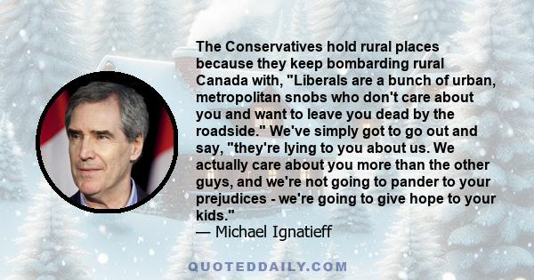 The Conservatives hold rural places because they keep bombarding rural Canada with, Liberals are a bunch of urban, metropolitan snobs who don't care about you and want to leave you dead by the roadside. We've simply got
