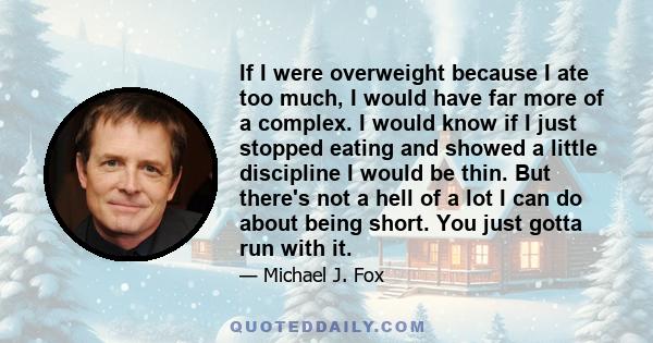 If I were overweight because I ate too much, I would have far more of a complex. I would know if I just stopped eating and showed a little discipline I would be thin. But there's not a hell of a lot I can do about being