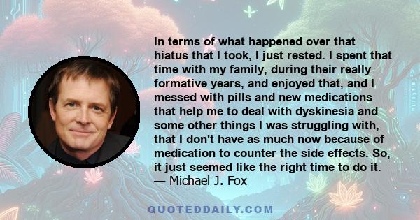 In terms of what happened over that hiatus that I took, I just rested. I spent that time with my family, during their really formative years, and enjoyed that, and I messed with pills and new medications that help me to