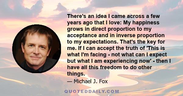 There's an idea I came across a few years ago that I love: My happiness grows in direct proportion to my acceptance and in inverse proportion to my expectations. That's the key for me. If I can accept the truth of 'This