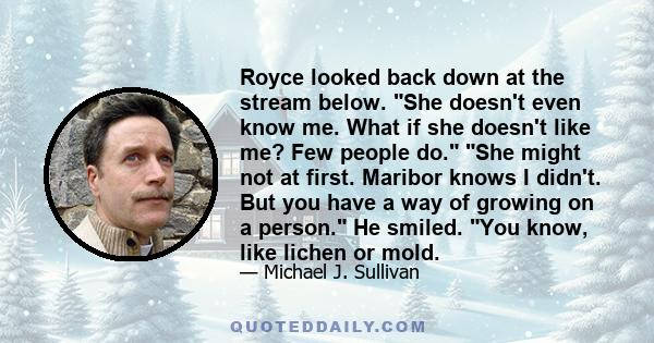 Royce looked back down at the stream below. She doesn't even know me. What if she doesn't like me? Few people do. She might not at first. Maribor knows I didn't. But you have a way of growing on a person. He smiled. You