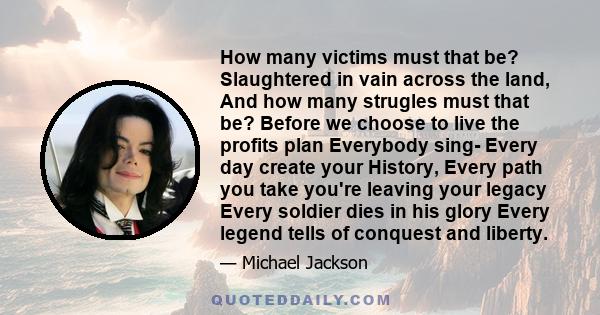 How many victims must that be? Slaughtered in vain across the land, And how many strugles must that be? Before we choose to live the profits plan Everybody sing- Every day create your History, Every path you take you're