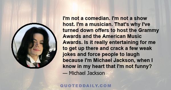 I'm not a comedian. I'm not a show host. I'm a musician. That's why I've turned down offers to host the Grammy Awards and the American Music Awards. Is it really entertaining for me to get up there and crack a few weak