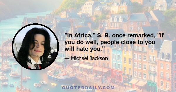 In Africa, S. B. once remarked, if you do well, people close to you will hate you.