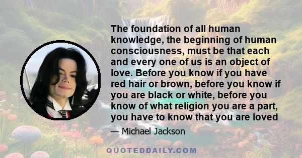 The foundation of all human knowledge, the beginning of human consciousness, must be that each and every one of us is an object of love. Before you know if you have red hair or brown, before you know if you are black or