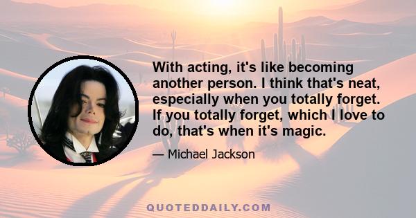 With acting, it's like becoming another person. I think that's neat, especially when you totally forget. If you totally forget, which I love to do, that's when it's magic.