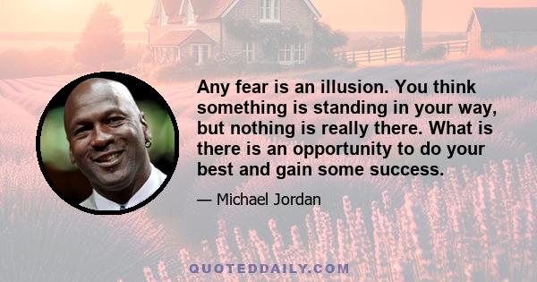 Any fear is an illusion. You think something is standing in your way, but nothing is really there. What is there is an opportunity to do your best and gain some success.