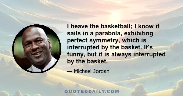 I heave the basketball; I know it sails in a parabola, exhibiting perfect symmetry, which is interrupted by the basket. It's funny, but it is always interrupted by the basket.