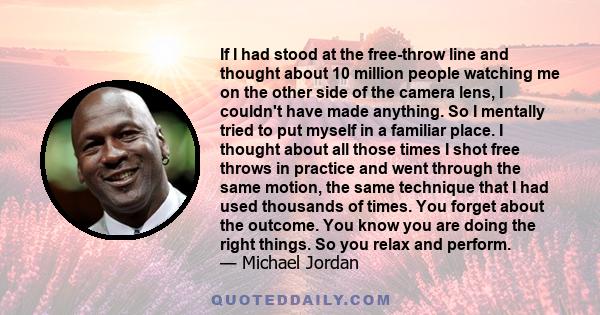 If I had stood at the free-throw line and thought about 10 million people watching me on the other side of the camera lens, I couldn't have made anything. So I mentally tried to put myself in a familiar place. I thought