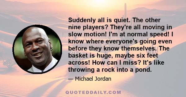 Suddenly all is quiet. The other nine players? They're all moving in slow motion! I'm at normal speed! I know where everyone's going even before they know themselves. The basket is huge, maybe six feet across! How can I