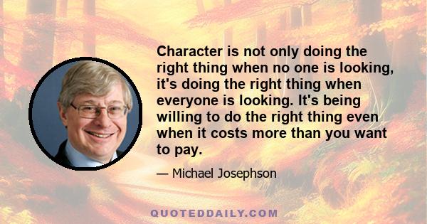 Character is not only doing the right thing when no one is looking, it's doing the right thing when everyone is looking. It's being willing to do the right thing even when it costs more than you want to pay.