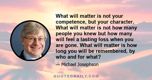 What will matter is not your competence, but your character. What will matter is not how many people you knew but how many will feel a lasting loss when you are gone. What will matter is how long you will be remembered,
