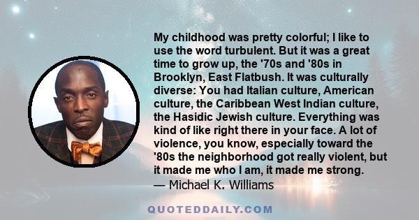 My childhood was pretty colorful; I like to use the word turbulent. But it was a great time to grow up, the '70s and '80s in Brooklyn, East Flatbush. It was culturally diverse: You had Italian culture, American culture,