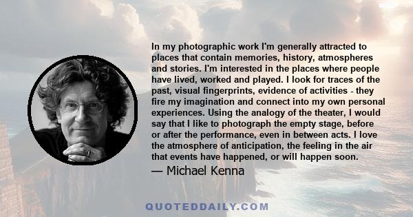 In my photographic work I'm generally attracted to places that contain memories, history, atmospheres and stories. I'm interested in the places where people have lived, worked and played. I look for traces of the past,