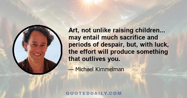Art, not unlike raising children... may entail much sacrifice and periods of despair, but, with luck, the effort will produce something that outlives you.