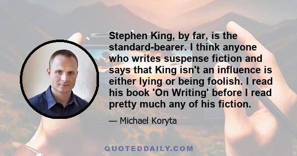 Stephen King, by far, is the standard-bearer. I think anyone who writes suspense fiction and says that King isn't an influence is either lying or being foolish. I read his book 'On Writing' before I read pretty much any