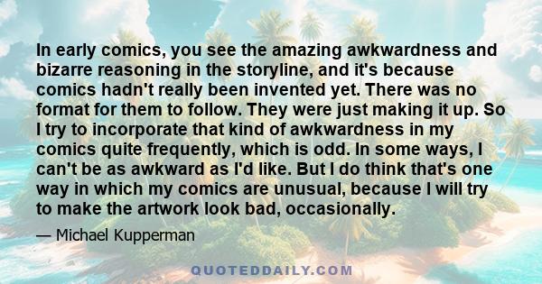 In early comics, you see the amazing awkwardness and bizarre reasoning in the storyline, and it's because comics hadn't really been invented yet. There was no format for them to follow. They were just making it up. So I
