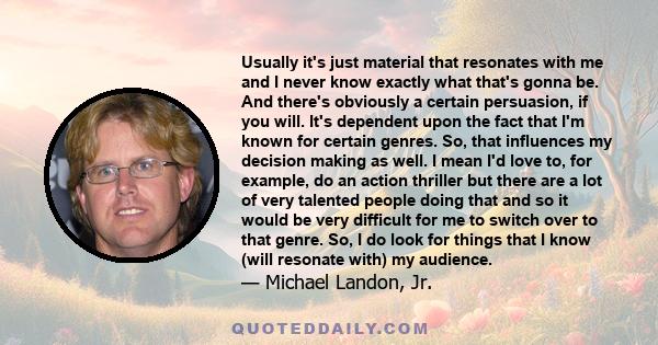 Usually it's just material that resonates with me and I never know exactly what that's gonna be. And there's obviously a certain persuasion, if you will. It's dependent upon the fact that I'm known for certain genres.