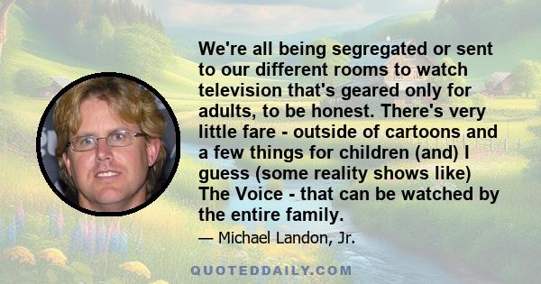 We're all being segregated or sent to our different rooms to watch television that's geared only for adults, to be honest. There's very little fare - outside of cartoons and a few things for children (and) I guess (some