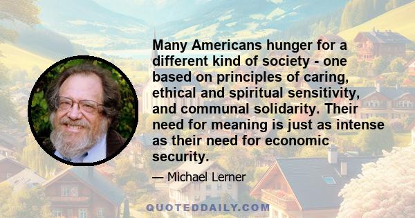 Many Americans hunger for a different kind of society - one based on principles of caring, ethical and spiritual sensitivity, and communal solidarity. Their need for meaning is just as intense as their need for economic