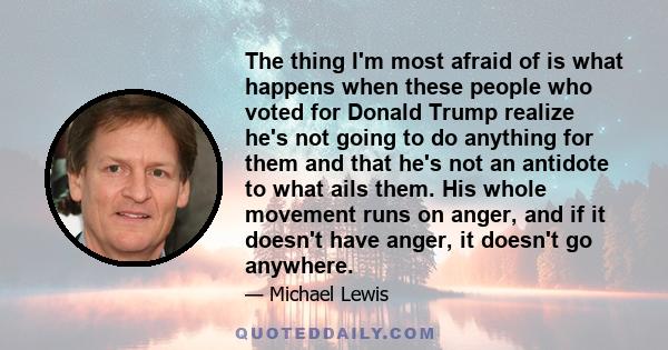 The thing I'm most afraid of is what happens when these people who voted for Donald Trump realize he's not going to do anything for them and that he's not an antidote to what ails them. His whole movement runs on anger,