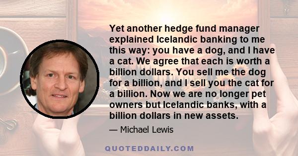 Yet another hedge fund manager explained Icelandic banking to me this way: you have a dog, and I have a cat. We agree that each is worth a billion dollars. You sell me the dog for a billion, and I sell you the cat for a