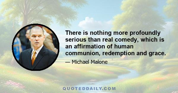 There is nothing more profoundly serious than real comedy, which is an affirmation of human communion, redemption and grace.