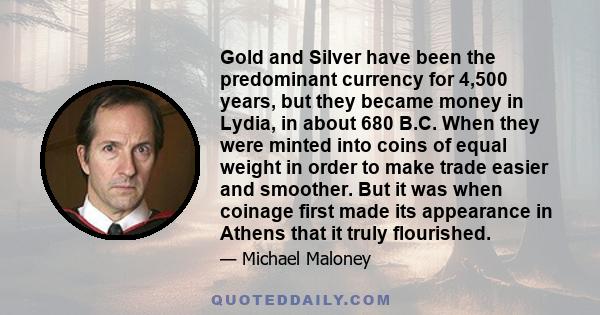 Gold and Silver have been the predominant currency for 4,500 years, but they became money in Lydia, in about 680 B.C. When they were minted into coins of equal weight in order to make trade easier and smoother. But it