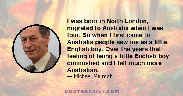 I was born in North London, migrated to Australia when I was four. So when I first came to Australia people saw me as a little English boy. Over the years that feeling of being a little English boy diminished and I felt