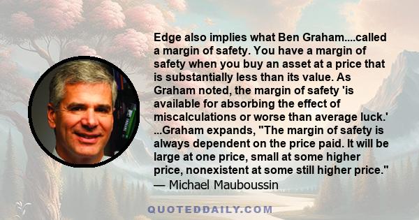 Edge also implies what Ben Graham....called a margin of safety. You have a margin of safety when you buy an asset at a price that is substantially less than its value. As Graham noted, the margin of safety 'is available
