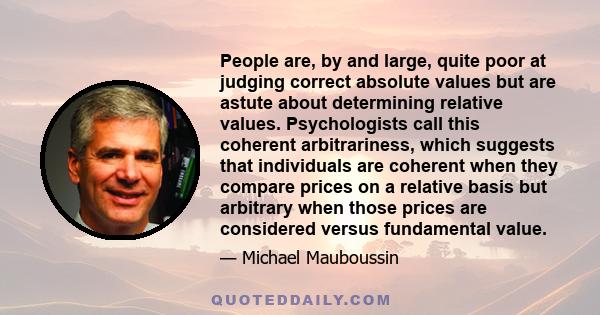 People are, by and large, quite poor at judging correct absolute values but are astute about determining relative values. Psychologists call this coherent arbitrariness, which suggests that individuals are coherent when