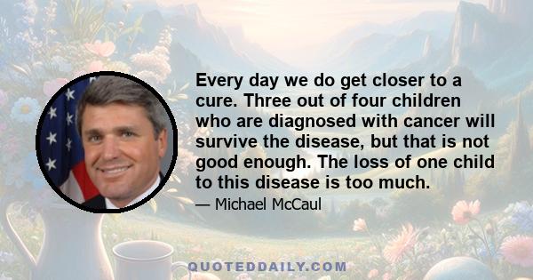 Every day we do get closer to a cure. Three out of four children who are diagnosed with cancer will survive the disease, but that is not good enough. The loss of one child to this disease is too much.
