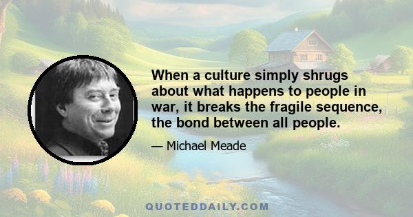 When a culture simply shrugs about what happens to people in war, it breaks the fragile sequence, the bond between all people.